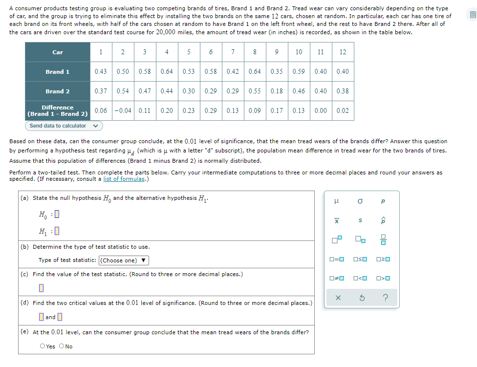 A consumer products testing group is evaluating two competing brands of tires, Brand 1 and Brand 2. Tread wear can vary considerably depending on the type
of car, and the group is trying to eliminate this effect by installing the two brands on the same 12 cars, chosen at random. In particular, each car has one tire of
each brand on its front wheels, with half of the cars chosen at random to have Brand 1 on the left front wheel, and the rest to have Brand 2 there. After all of
the cars are driven over the standard test course for 20,000 miles, the amount of tread wear (in inches) is recorded, as shown in the table below.
8 9
Car
1
2
3
4
5
6
10
11
12
0.43
0.50
0.58
0.64
0.53
0.58
0.42
0.64
0.35 0.59
0.40
0.40
Brand 1
Brand 2
0.37
0.54
0.47
0.44
0.30
0.29
0.29
0.55 0.18
0.46
0.40
0.38
Difference
0.20
0.23
0.29
0.13
0.09
0.17
0.13
0.00
0.02
(Brand 1- Brand 2) 0.06 -0.04 0.11
Send data to calculator
Based on these data, can the consumer group conclude, at the 0.01 level of significance, that the mean tread wears of the brands differ? Answer this question
by performing a hypothesis test regarding u, (which is u with a letter "d" subscript), the population mean difference in tread wear for the two brands of tires.
Assume that this population of differences (Brand 1 minus Brand 2) is normally distributed.
Perform a two-tailed test. Then complete the parts below. Carry your intermediate computations to three or more decimal places and round your answers as
specified. (If necessary, consult a list of formulas.)
(a) State the null hypothesis H, and the alternative hypothesis H,.
H, :0
H :0
(b) Determine the type of test statistic to use.
Type of test statistic: (Choose one) v
O=0
OSO
(c) Find the value of the test statistic. (Round to three or more decimal places.)
?
(d) Find the two critical values at the 0.01 level of significance. (Round to three or more decimal places.)
O and O
(e) At the 0.01 level, can the consumer group conclude that the mean tread wears of the brands differ?
O Yes ONo
