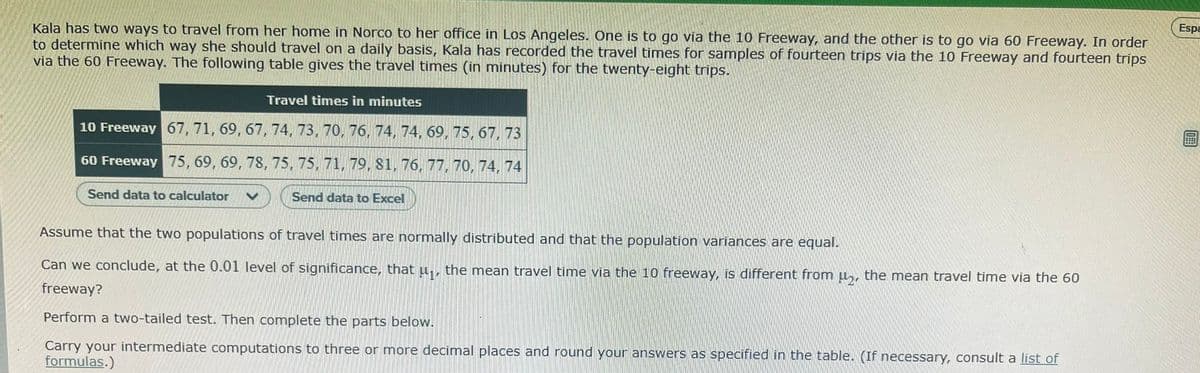 Espa
Kala has two ways to travel from her home in Norco to her office in Los Angeles. One is to go via the 10 Freeway, and the other is to go via 60 Freeway. In order
to determine which way she should travel on a daily basis, Kala has recorded the travel times for samples of fourteen trips via the 10 Freeway and fourteen trips
via the 60 Freeway. The following table gives the travel times (in minutes) for the twenty-eight trips.
Travel times in minutes
10 Freeway 67, 71, 69, 67, 74, 73, 70, 76, 74, 74, 69, 75, 67, 73
60 Freeway 75, 69, 69, 78, 75, 75, 71, 79, 81, 76, 77, 70, 74, 74
Send data to calculator
Send data to Excel
Assume that the two populations of travel times are normally distributed and that the population variances are equal.
Can we conclude, at the 0.01 level of significance, that
the mean
vel time via the 10 freeway, is different from µ,, the mean travel time via the 60
freeway?
Perform a two-tailed test. Then complete the parts below.
Carry your intermediate computations to three or more decimal places and round your answers as specified in the table. (If necessary, consult a list of
formulas.)
