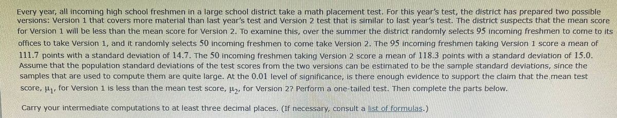 Every year, all incoming high school freshmen in a large school district take a math placement test. For this year's test, the district has prepared two possible
versions: Version 1 that covers more material than last year's test and Version 2 test that is similar to last year's test. The district suspects that the mean score
for Version 1 will be less than the mean score for Version 2. To examine this, over the summer the district randomly selects 95 incoming freshmen to come to its
offices to take Version 1, and it randomly selects 50 incoming freshmen to come take Version 2. The 95 incoming freshmen taking Version 1 score a mean of
111.7 points with a standard deviation of 14.7. The 50 incoming freshmen taking Version 2 score a mean of 118.3 points with a standard deviation of 15.0.
Assume that the population standard deviations of the test scores from the two versions can be estimated to be the sample standard deviations, since the
samples that are used to compute them are quite large. At the 0.01 level of significance, is there enough evidence to support the claim that the mean test
score, u,, for Version 1 is less than the mean test score, u,, for Version 2? Perform a one-tailed test. Then complete the parts below.
Carry your intermediate computations to at least three decimal places. (If necessary, consult a list of formulas.)
