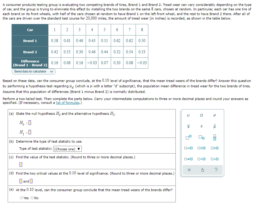A consumer products testing group is evaluating two competing brands of tires, Brand 1 and Brand 2. Tread wear can vary considerably depending on the type
of car, and the group is trying to eliminate this effect by installing the two brands on the same 8 cars, chosen at random. In particular, each car has one tire of
each brand on its front wheels, with half of the cars chosen at random to have Brand 1 on the left front wheel, and the rest to have Brand 2 there. After all of
the cars are driven over the standard test course for 20,000 miles, the amount of tread wear (in inches) is recorded, as shown in the table below.
1
2
3
4
5
6
7
Car
Brand 1
0.58 0.61
0.46 0.43
0.51
0.62 0.62 0.50
Brand 2
0.42 0.55 0.30 0.46 0.44
0.32
0.54 0.53
Difference
0.16 0.06 0.16 -0.03 0.07
0.30
0.08 -0.03
(Brand 1 - Brand 2)
Send data to calculator
Based on these data, can the consumer group conclude, at the 0.10 level of significance, that the mean tread wears of the brands differ? Answer this question
by performing a hypothesis test regarding Ha (which is u with a letter "d" subscript), the population mean difference in tread wear for the two brands of tires.
Assume that this population of differences (Brand 1 minus Brand 2) is normally distributed.
Perform a two-tailed test. Then complete the parts below. Carry your intermediate computations to three or more decimal places and round your answers as
specified. (If necessary, consult a list of formulas.)
(a) State the null hypothesis H, and the alternative hypothesis H1.
Ho :0
S
H :0
(b) Determine the type of test statistic to use.
Type of test statistic: (Choose one)
OSO
(c) Find the value of the test statistic. (Round to three or more decimal places.)
(d) Find the two citical values at the 0.10 level of significance. (Round to three or more decimal places.)
]and|
(e) At the 0.10 level, can the consumer group conclude that the mean tread wears of the brands differ?
O Yes O No
