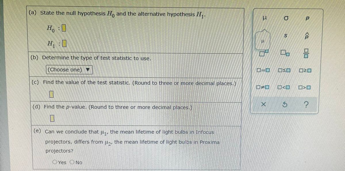 (a) State the null hypothesis H, and the alternative hypothesis H,.
H :0
H1 :0
(b) Determine the type of test statistic to use.
(Choose one) ▼
OSO
(c) Find the value of the test statistic. (Round to three or more decimal places.)
ロメロ
O<O
(d) Find the p-value. (Round to three or more decimal places.)
(e) Can we conclude that u,, the mean lifetime of light bulbs in Infocus
projectors, differs from ul,, the mean lifetime of light bulbs in Proxima
projectors?
O Yes ONo
P.
