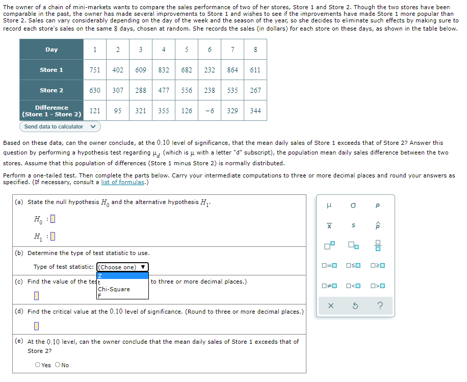 The owner of a chain of mini-markets wants to compare the sales performance of two of her stores, Store 1 and Store 2. Though the two stores have been
comparable in the past, the owner has made several improvements to Store 1 and wishes to see if the improvements have made Store 1 more popular than
Store 2. Sales can vary considerably depending on the day of the week and the season of the year, so she decides to eliminate such effects by making sure to
record each store's sales on the same 8 days, chosen at random. She records the sales (in dollars) for each store on these days, as shown in the table below.
Day
1
2
3
4
5
6
7
8
Store 1
751
402
609
832
682
232
864
611
Store 2
630
307
288 477
556
238
535
267
Difference
121
95
321
355
126
-6
329
344
(Store 1 - Store 2)
Send data to calculator
Based on these data, can the owner conclude, at the 0.10 level of significance, that the mean daily sales of Store 1 exceeds that of Store 2? Answer this
question by performing a hypothesis test regarding u, (which is u with a letter "d" subscript), the population mean daily sales difference between the two
stores. Assume that this population of differences (Store 1 minus Store 2) is normally distributed.
Perform a one-tailed test. Then complete the parts below. Carry your intermediate computations to three or more decimal places and round your answers as
specified. (If necessary, consult a list of formulas.)
(a) State the null hypothesis H, and the alternative hypothesis H.
H, :0
(b) Determine the type of test statistic to use.
Type of test statistic: (Choose one)
D=0
OSO
O20
(c) Find the value of the test
to three or more decimal places.)
O<O
Chi-Square
F
?
(d) Find the critical value at the 0.10 level of significance. (Round to three or more decimal places.)
(e) At the 0.10 level, can the owner conclude that the mean daily sales of Store 1 exceeds that of
Store 2?
O Yes ONo
