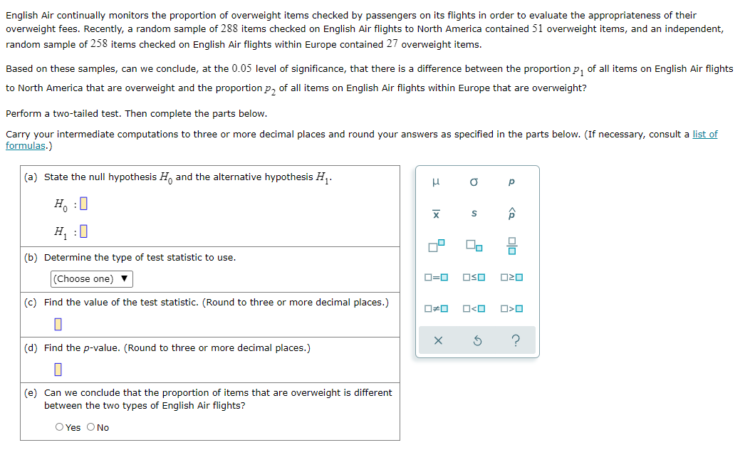 English Air continually monitors the proportion of overweight items checked by passengers on its flights in order to evaluate the appropriateness of their
overweight fees. Recently, a random sample of 288 items checked on English Air flights to North America contained 51 overweight items, and an independent,
random sample of 258 items checked on English Air flights within Europe contained 27 overweight items.
Based on these samples, can we conclude, at the 0.05 level of significance, that there is a difference between the proportion p, of all items on English Air flights
to North America that are overweight and the proportion p, of all items on English Air flights within Europe that are overweight?
Perform a two-tailed test. Then complete the parts below.
Carry your intermediate computations to three or more decimal places and round your answers as specified in the parts below. (If necessary, consult a list of
formulas.)
(a) State the null hypothesis H, and the alternative hypothesis H,.
H, :0
H, :0
(b) Determine the type of test statistic to use.
(Choose one) v
D=0
OSO
(c) Find the value of the test statistic. (Round to three or more decimal places.)
O<O
(d) Find the p-value. (Round to three or more decimal places.)
(e) Can we conclude that the proportion of items that are overweight is different
between the two types of English Air flights?
O Yes ONo
Ix
