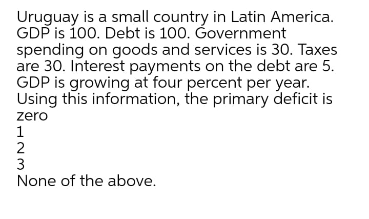 Uruguay is a small country in Latin America.
GDP is 100. Debt is 100. Government
spending on goods and services is 30. Taxes
are 30. Interest payments on the debt are 5.
GDP is growing at four percent per year.
Using this information, the primary deficit is
zero
1
2
3
None of the above.

