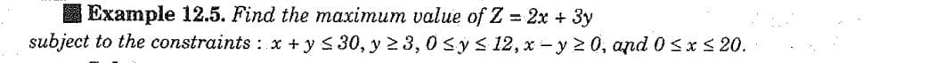Example 12.5. Find the maximum value of Z = 2x + 3y
subject to the constraints: x + y ≤ 30, y ≥ 3,0 ≤ y ≤ 12, x-y≥0, and 0≤x≤ 20.