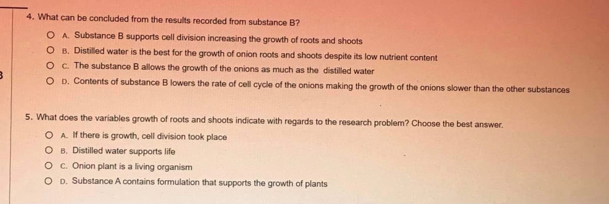 4. What can be concluded from the results recorded from substance B?
O A. Substance B supports cell division increasing the growth of roots and shoots
O B. Distilled water is the best for the growth of onion roots and shoots despite its low nutrient content
O C. The substance B allows the growth of the onions as much as the distilled water
O D. Contents of substance B lowers the rate of cell cycle of the onions making the growth of the onions slower than the other substances
5. What does the variables growth of roots and shoots indicate with regards to the research problem? Choose the best answer.
O A. If there is growth, cell division took place
O B. Distilled water supports life
O C. Onion plant is a living organism
O D. Substance A contains formulation that supports the growth of plants
