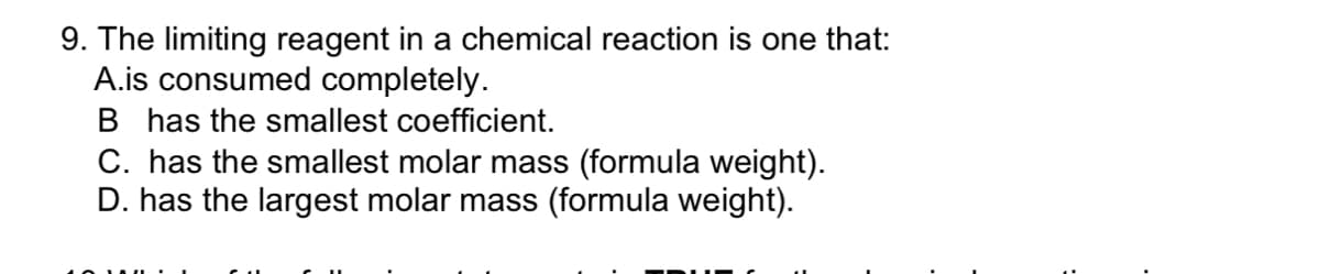 9. The limiting reagent in a chemical reaction is one that:
A.is consumed completely.
B has the smallest coefficient.
C. has the smallest molar mass (formula weight).
D. has the largest molar mass (formula weight).
