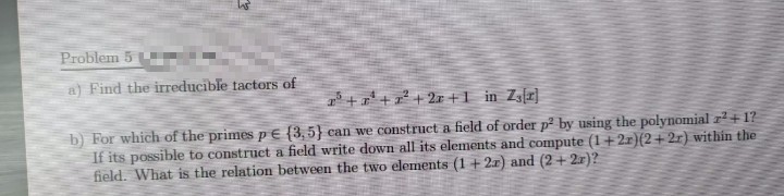 Problem 5
a) Find the irreducible tactors of
++² + 2r+1 in Z3[x]
b) For which of the primes p€ {3,5} can we construct a field of order p² by using the polynomial z?+1?
If its possible to construct a field write down all its elements and compute (1+21)(2+2r) within the
field. What is the relation between the two elements (1+ 2x) and (2 +2.r)?
