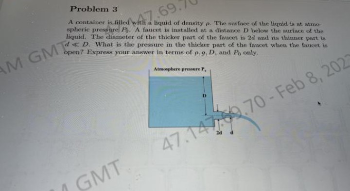 Problem 3
A container is filled with a liquid of density p. The surface of the liquid is at atmo-
spheric pressnre P. A faucet is installed at a distance D below the surface of the
liquid. The diameter of the thicker part of the faucet is 2d and its thinner part is
47,69.
D. What is the pressure in the thicker part of the faucet when the faucet is
open? Express your answer in terms of p. g, D, and Po only.
AM GMT
Atmosphere pressure P,
.70-Feb 8, 2027
47.14
/ GMT
