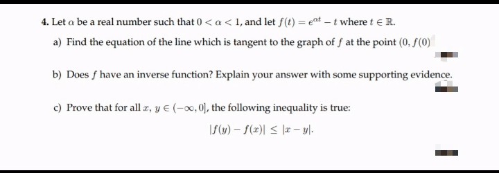 4. Let a be a real number such that 0 < a < 1, and let f(t) = eat – t where t e R.
a) Find the equation of the line which is tangent to the graph of f at the point (0, f(0)
b) Does f have an inverse function? Explain your answer with some supporting evidence.
c) Prove that for all a, y E (-0, 0), the following inequality is true:
IS(w) – f(x)| < |a- yl-
