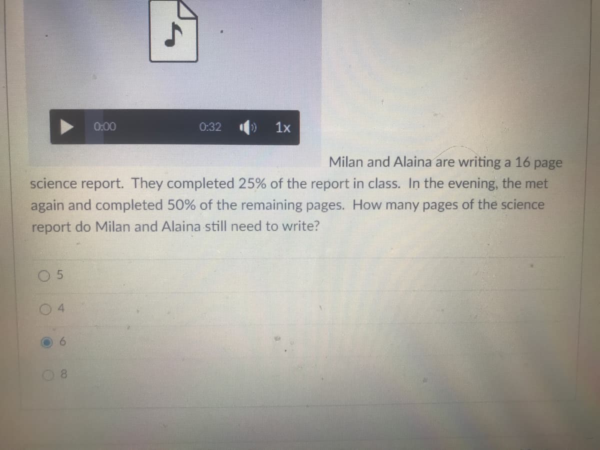 0:00
0:32
1x
Milan and Alaina are writing a 16 page
science report. They completed 25% of the report in class. In the evening, the met
again and completed 50% of the remaining pages. How many pages of the science
report do Milan and Alaina still need to write?
9.
