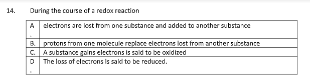14.
During the course of a redox reaction
A electrons are lost from one substance and added to another substance
B.
protons from one molecule replace electrons lost from another substance
A substance gains electrons is said to be oxidized
C.
D The loss of electrons is said to be reduced.