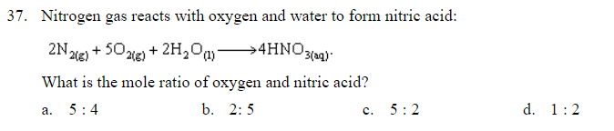 37. Nitrogen gas reacts with oxygen and water to form nitric acid:
2Nde) + 502ie) + 2H,Oa →4HNO30:
What is the mole ratio of oxygen and nitric acid?
а.
5:4
b. 2: 5
с.
5:2
d. 1:2

