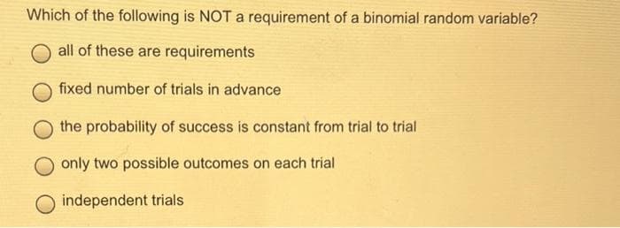 Which of the following is NOT a requirement of a binomial random variable?
all of these are requirements
fixed number of trials in advance
the probability of success is constant from trial to trial
only two possible outcomes on each trial
independent trials