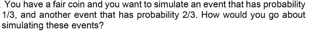 You have a fair coin and you want to simulate an event that has probability
1/3, and another event that has probability 2/3. How would you go about
simulating these events?