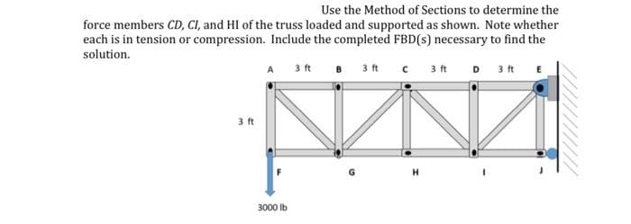 Use the Method of Sections to determine the
force members CD, CI, and HI of the truss loaded and supported as shown. Note whether
each is in tension or compression. Include the completed FBD(s) necessary to find the
solution.
A 3 ft
B 3 ft
C 3 ft
3 ft
3000 lb
H
D
3 ft