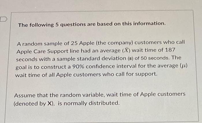 The following 5 questions are based on this information.
A random sample of 25 Apple (the company) customers who call
Apple Care Support line had an average (X) wait time of 187
seconds with a sample standard deviation (s) of 50 seconds. The
goal is to construct a 90% confidence interval for the average (μ)
wait time of all Apple customers who call for support.
Assume that the random variable, wait time of Apple customers
(denoted by X), is normally distributed.
