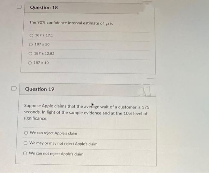 Question 18
The 90% confidence interval estimate of is
187 17.1
187 +50
187 12.82
187 10
Question 19
Suppose Apple claims that the average wait of a customer is 175
seconds. In light of the sample evidence and at the 10% level of
significance,
O We can reject Apple's claim
We may or may not reject Apple's claim
We can not reject Apple's claim