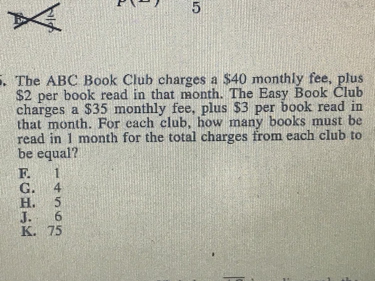 . The ABC Book Club charges a $40 monthly fee, plus
$2 per book read in that month. The Easy Book Club
charges a $35 monthly fee, plus $3 per book read in
that month. For each club, how many books must be
read in 1 month for the total charges from each club to
be equal?
F. 1
4
G.
H. 5
J. 6
K. 75

