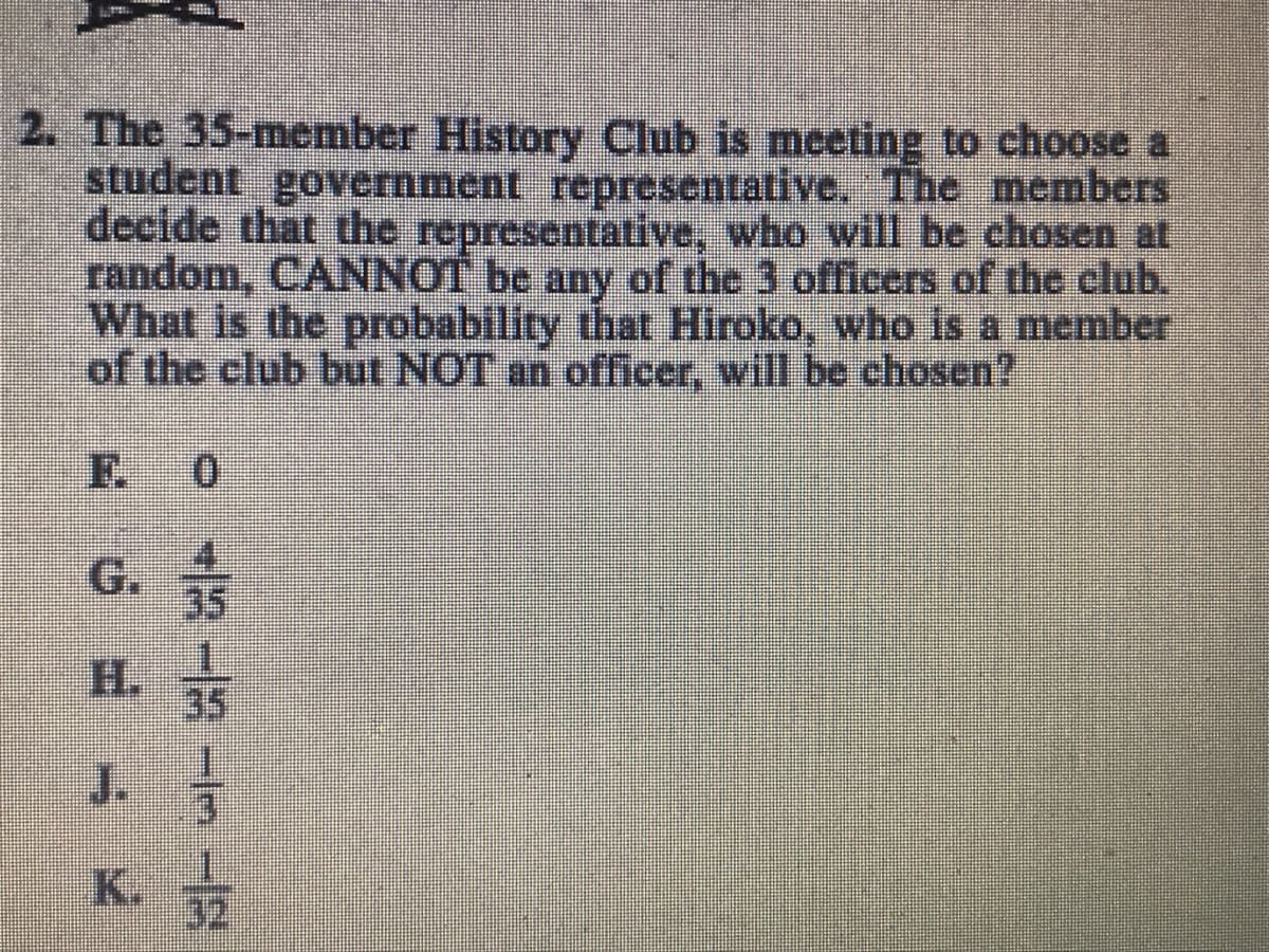2. The 35-member History Club is meeting to choose a
student government representative. The members
decide that the representative, who will be chosen at
random, CANNOT be any of the 3 officers of the club.
What is the probability that Hiroko, who is a member
of the club but NOT an officer, will be chosen?
F.
0.
4.
35
35
J.
K.
32
