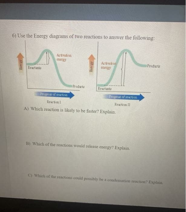 6) Use the Energy diagrams of two reactions to answer the following:
Activation
energy
Activaton
energy
Products
Reactants
Products
Reactants
Progeas of seacti on
Progreas of reaction
Reaction I
Reaction II
A) Which reaction is likely to be faster? Explain.
B) Which of the reactions would release energy? Explain.
C) Which of the reactions could possibly be a condensation reaction? Explain.

