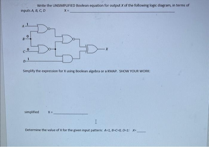 Write the UNSIMPLIFIED Boolean equation for output X of the following logic diagram, in terms of
inputs A, B, C, D
X =
cº
0
1
D¹
Simplify the expression for X using Boolean algebra or a KMAP. SHOW YOUR WORK:
simplified X=
X
Determine the value of X for
I
given input pattern: A=1, B-C=0, D=1: X=