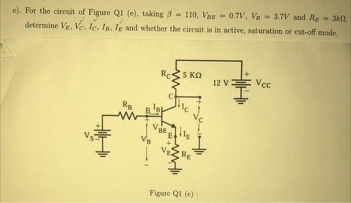 = 3kn,
e). For the circuit of Figure Q1 (e), taking 3 = 110, VBE = 0.7V, VB = 3.7V and RE
determine VE, Ve, Ic, IB, IE and whether the circuit is in active, saturation or cut-off mode.
✓
RB
ww
IB
Rc
VBE
E
+
5 ΚΩ
IE
RE
Figure Q1 (e) :
12 V
Vcc