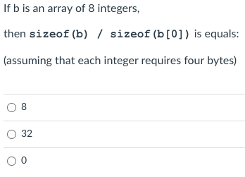 If b is an array of 8 integers,
then sizeof (b) / sizeof (b[0]) is equals:
(assuming that each integer requires four bytes)
08
O 32
00