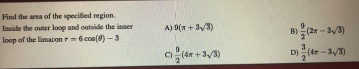 Find the area of the specified region.
A) 9(7+ 3/3)
B) (2 – 3/3)
Inside the outer loop and outside the inner
loop of the limacon r =
6 cos(0) – 3
c(4+3/3)
D) (4 - 3/3)
