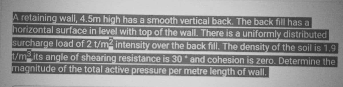 A retaining wall, 4.5m high has a smooth vertical back. The back fill has a
horizontal surface in level with top of the wall. There is a uniformly distributed
surcharge load of 2 t/m² intensity over the back fill. The density of the soil is 1.9
t/m³ its angle of shearing resistance is 30° and cohesion is zero. Determine the
magnitude of the total active pressure per metre length of wall.