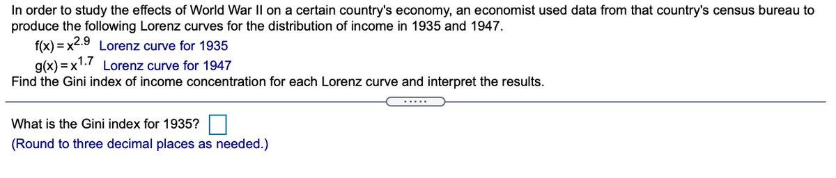 In order to study the effects of World War II on a certain country's economy, an economist used data from that country's census bureau to
produce the following Lorenz curves for the distribution of income in 1935 and 1947.
f(x) = x2.9 Lorenz curve for 1935
g(x) = x1.7 Lorenz curve for 1947
Find the Gini index of income concentration for each Lorenz curve and interpret the results.
.....
What is the Gini index for 1935?
(Round to three decimal places as needed.)
