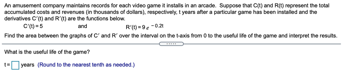 An amusement company maintains records for each video game it installs in an arcade. Suppose that C(t) and R(t) represent the total
accumulated costs and revenues (in thousands of dollars), respectively, t years after a particular game has been installed and the
derivatives C'(t) and R'(t) are the functions below.
C'(t) = 5
and
R'(t) = 9 e
-0.2t
Find the area between the graphs of C' and R' over the interval on the t-axis from 0 to the useful life of the game and interpret the results.
.....
What is the useful life of the game?
t=
years (Round to the nearest tenth as needed.)
