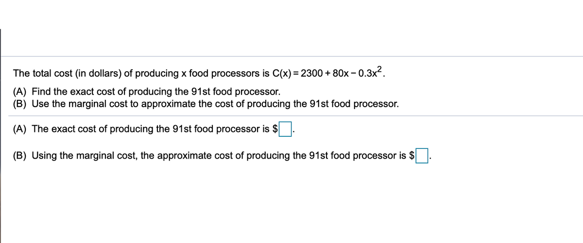 The total cost (in dollars) of producing x food processors is C(x) = 2300 + 80x – 0.3x².
%3D
(A) Find the exact cost of producing the 91st food processor.
(B) Use the marginal cost to approximate the cost of producing the 91st food processor.
(A) The exact cost of producing the 91st food processor is $
(B) Using the marginal cost, the approximate cost of producing the 91st food processor is $
