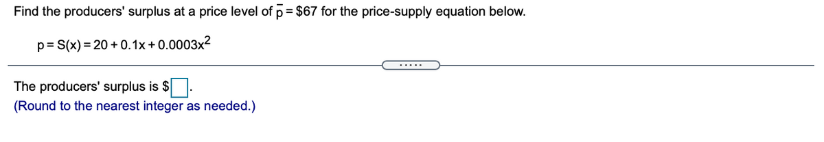 Find the producers' surplus at a price level of p= $67 for the price-supply equation below.
p= S(x) = 20 + 0.1x + 0.0003x2
.....
The producers' surplus is $.
(Round to the nearest integer as needed.)
