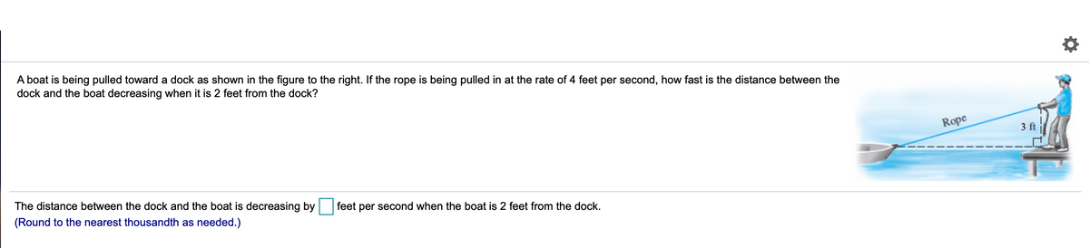 A boat is being pulled toward a dock as shown in the figure to the right. If the rope is being pulled in at the rate of 4 feet per second, how fast is the distance between the
dock and the boat decreasing when it is 2 feet from the dock?
Rope
3 ft
The distance between the dock and the boat is decreasing by
feet per second when the boat is 2 feet from the dock.
(Round to the nearest thousandth as needed.)
