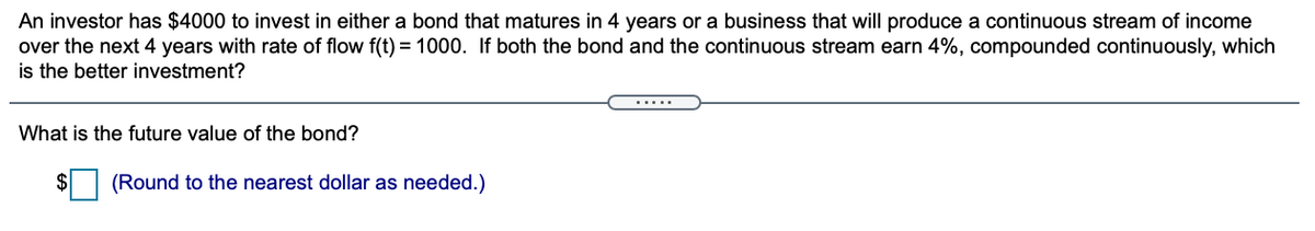 An investor has $4000 to invest in either a bond that matures in 4 years or a business that will produce a continuous stream of income
over the next 4 years with rate of flow f(t) = 1000. If both the bond and the continuous stream earn 4%, compounded continuously, which
is the better investment?
.....
What is the future value of the bond?
(Round to the nearest dollar as needed.)
