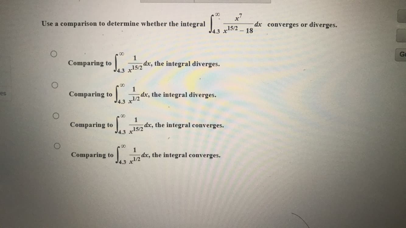 Use a comparison to determine whether the integral
15/2
J4.3 x
dx converges or diverges.
- 18
1
dx, the integral diverges.
Comparing to
Ga
J4.3 x15/2
00
es
1
Comparing to
dx, the integral diverges.
4.3 x1/2
1
dx, the integral converges.
Comparing to
J4.3 x15/2
1
dx, the integral converges.
Comparing to
J4.3
/2
