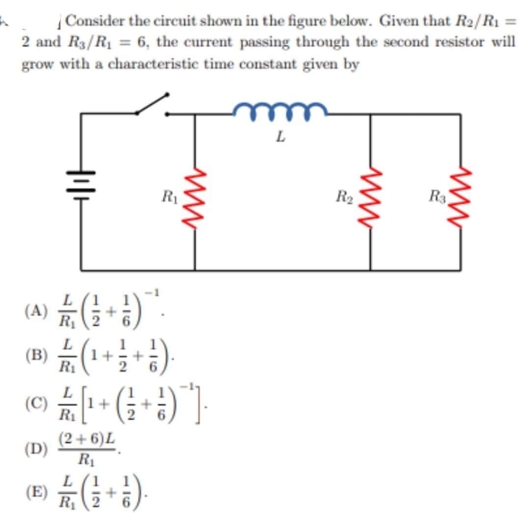Consider the circuit shown in the figure below. Given that R₂/R1 =
2 and R3/R₁ = 6, the current passing through the second resistor will
grow with a characteristic time constant given by
L
til
R₁
ww
(A) / (+1)
(B) // (1 + 1 + 1 )
R₁
© £ / [¹ + ( + )" ]
R₁
(D)
(2+6) L
R₁
L
() // (+1)
R₁
R₂
ww
Rs.