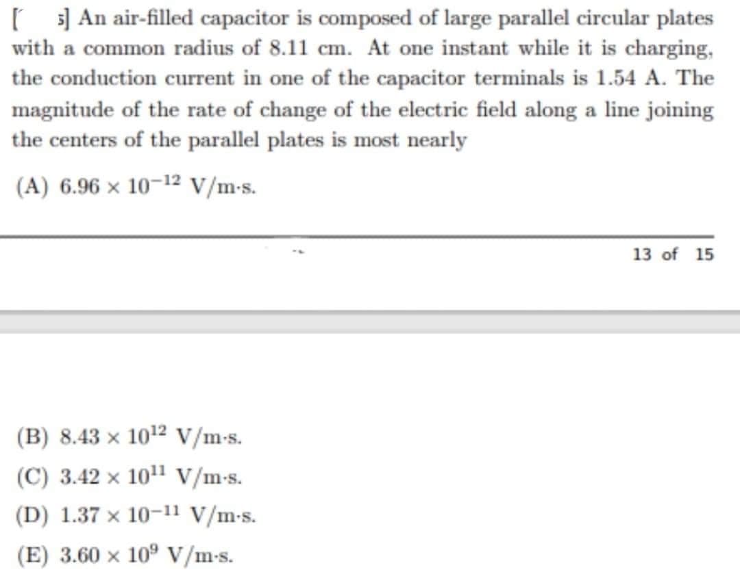 [5] An air-filled capacitor is composed of large parallel circular plates
with a common radius of 8.11 cm. At one instant while it is charging,
the conduction current in one of the capacitor terminals is 1.54 A. The
magnitude of the rate of change of the electric field along a line joining
the centers of the parallel plates is most nearly
(A) 6.96 × 10-12 V/m.s.
13 of 15
(B) 8.43 x 10¹2 V/m-s.
(C) 3.42 x 10¹¹ V/m-s.
(D) 1.37 × 10-11 V/m-s.
(E) 3.60 × 109 V/m-s.