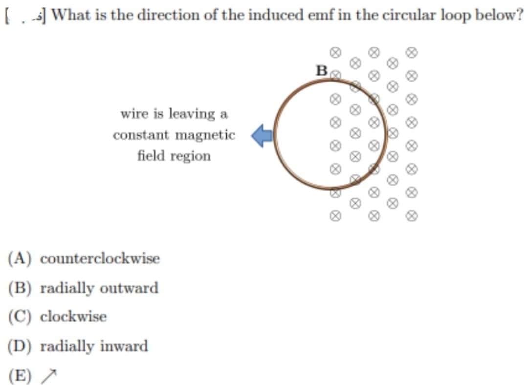 [] What is the direction of the induced emf in the circular loop below?
B
wire is leaving a
constant magnetic
field region
(A) counterclockwise
(B) radially outward
(C) clockwise
(D) radially inward
(E) >