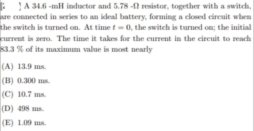2 JA 34.6-mH inductor and 5.78 - resistor, together with a switch,
are connected in series to an ideal battery, forming a closed circuit when
the switch is turned on. At time t = 0, the switch is turned on; the initial
current is zero. The time it takes for the current in the circuit to reach
83.3 % of its maximum value is most nearly
(A) 13.9 ms.
(B) 0.300 ms.
(C) 10.7 ms.
(D) 498 ms.
(E) 1.09 ms.