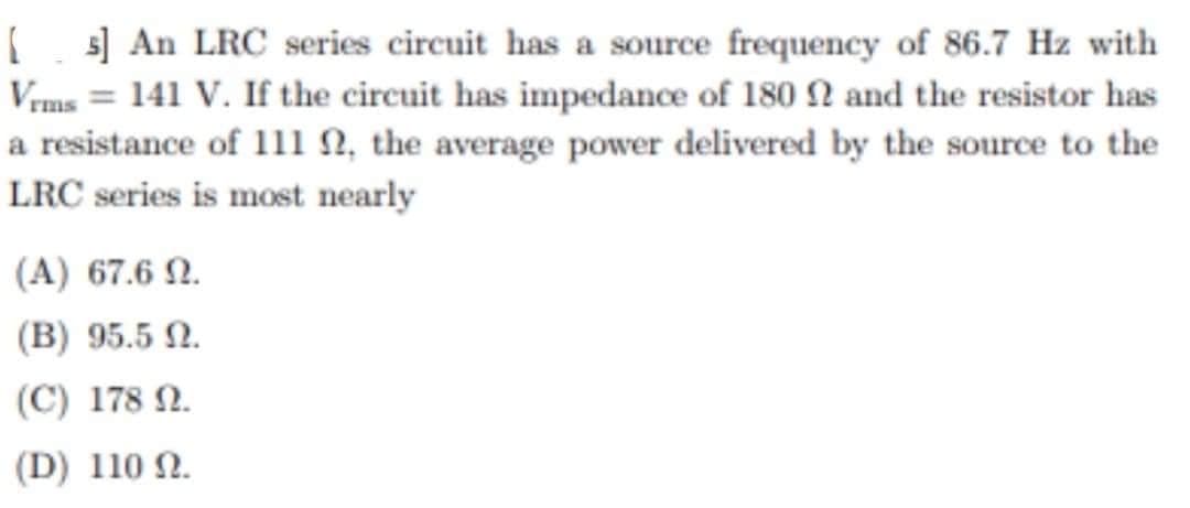 [s] An LRC series circuit has a source frequency of 86.7 Hz with
Vrms = 141 V. If the circuit has impedance of 180 2 and the resistor has
a resistance of 111 , the average power delivered by the source to the
LRC series is most nearly
(A) 67.6 92.
(B) 95.5 2.
(C) 178 N.
(D) 110 92.