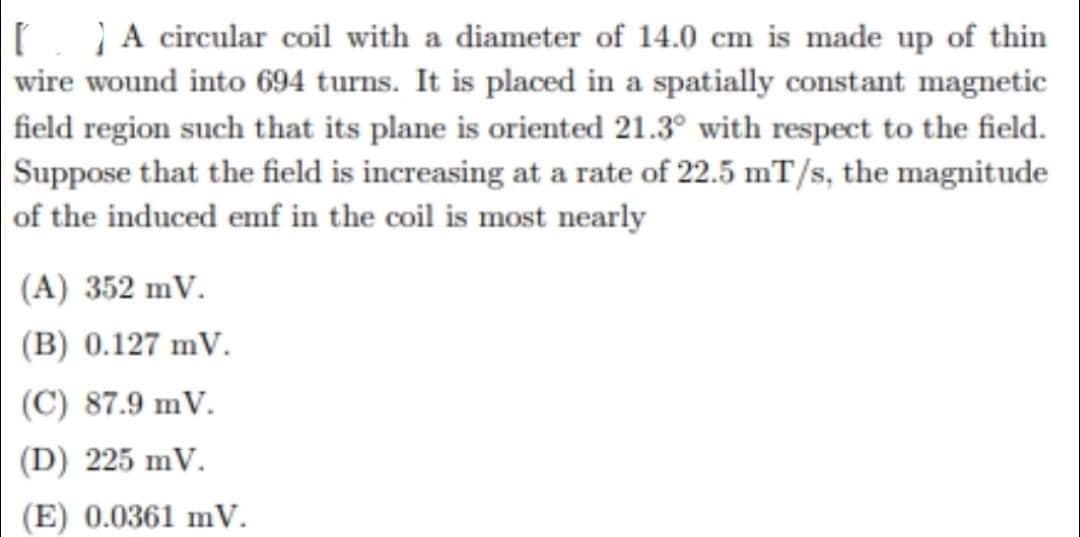 A circular coil with a diameter of 14.0 cm is made up of thin
wire wound into 694 turns. It is placed in a spatially constant magnetic
field region such that its plane is oriented 21.3° with respect to the field.
Suppose that the field is increasing at a rate of 22.5 mT/s, the magnitude
of the induced emf in the coil is most nearly
(A) 352 mV.
(B) 0.127 mV.
(C) 87.9 mV.
(D) 225 mV.
(E) 0.0361 mV.