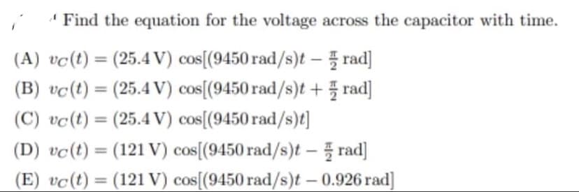 Find the equation for the voltage across the capacitor with time.
(A) vc (t) = (25.4 V) cos[(9450 rad/s)t - rad]
(B) vc(t) = (25.4 V) cos[(9450 rad/s)t + rad]
(C) vc (t) = (25.4 V) cos[(9450 rad/s)t]
(D) vc (t) = (121 V) cos[(9450 rad/s)t - rad]
(E) vc(t) = (121 V) cos[(9450 rad/s)t - 0.926 rad]