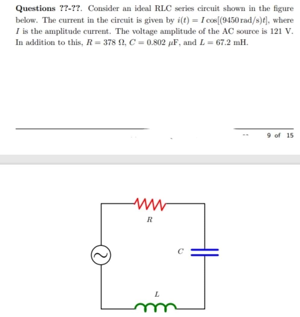 Questions ??-??. Consider an ideal RLC series circuit shown in the figure
below. The current in the circuit is given by i(t) = I cos[(9450 rad/s)t], where
I is the amplitude current. The voltage amplitude of the AC source is 121 V.
In addition to this, R = 378 , C = 0.802 µF, and L = 67.2 mH.
9 of 15
www
M
R
L