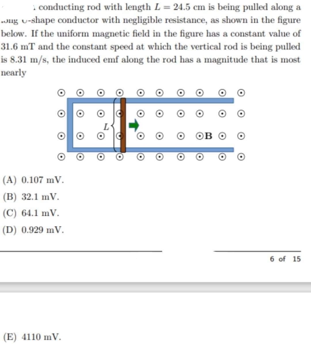 conducting rod with length L = 24.5 cm is being pulled along a
ong u-shape conductor with negligible resistance, as shown in the figure
below. If the uniform magnetic field in the figure has a constant value of
31.6 mT and the constant speed at which the vertical rod is being pulled
is 8.31 m/s, the induced emf along the rod has a magnitude that is most
nearly
(A) 0.107 mV.
(B) 32.1 mV.
(C) 64.1 mV.
(D) 0.929 mV.
6 of 15
(E) 4110 mV.