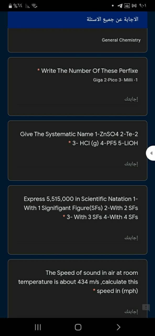 M 9:-1
الاجابة عن جميع الاسئلة
General Chemistry
* Write The Number Of These Perfixe
Giga 2-Pico 3- Milli -1
إجابتك
Give The Systematic Name 1-ZNSO4 2-Te-2
3- HCI (g) 4-PF5 5-LIOH
إجابتك
Express 5,515,000 in Scientific Natation 1-
With 1 Signifigant Figure(SFs) 2-With 2 SFs
* 3- With 3 SFs 4-With 4 SFs
إجابتك
The Speed of sound in air at room
temperature is about 434 m/s,calculate this
speed in (mph)
إجابتك
