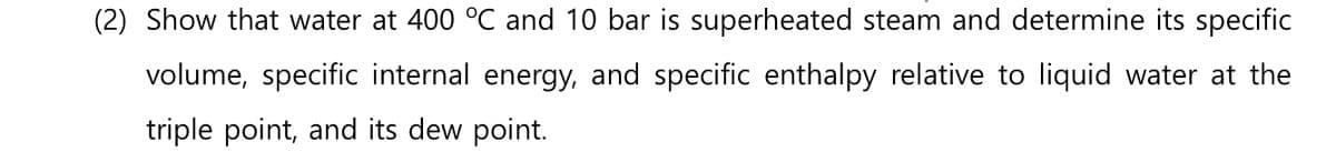 (2) Show that water at 400 °C and 10 bar is superheated steam and determine its specific
volume, specific internal energy, and specific enthalpy relative to liquid water at the
triple point, and its dew point.