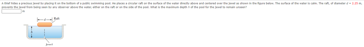 A thief hides a precious jewel by placing it on the bottom of a public swimming pool. He places a circular raft on the surface of the water directly above and centered over the jewel as shown in the figure below. The surface of the water is calm. The raft, of diameter d = 2.25 m,
prevents the jewel from being seen by any observer above the water, either on the raft or on the side of the pool. What is the maximum depth h of the pool for the jewel to remain unseen?
m
Ed Raft
Jewel
