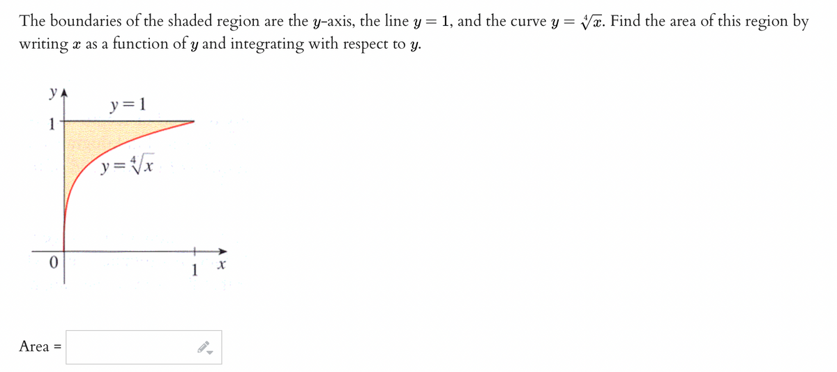 The boundaries of the shaded region are the y-axis, the line y = 1, and the curve y = x. Find the area of this region by
writing a as a function of y and integrating with respect to y.
y
y = 1
1
F
y = √√/x
0
Area =
1
A